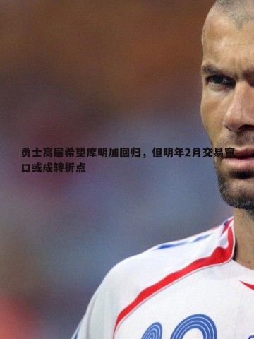 金年会-勇士高层希望库明加回归，但明年2月交易窗口或成转折点
